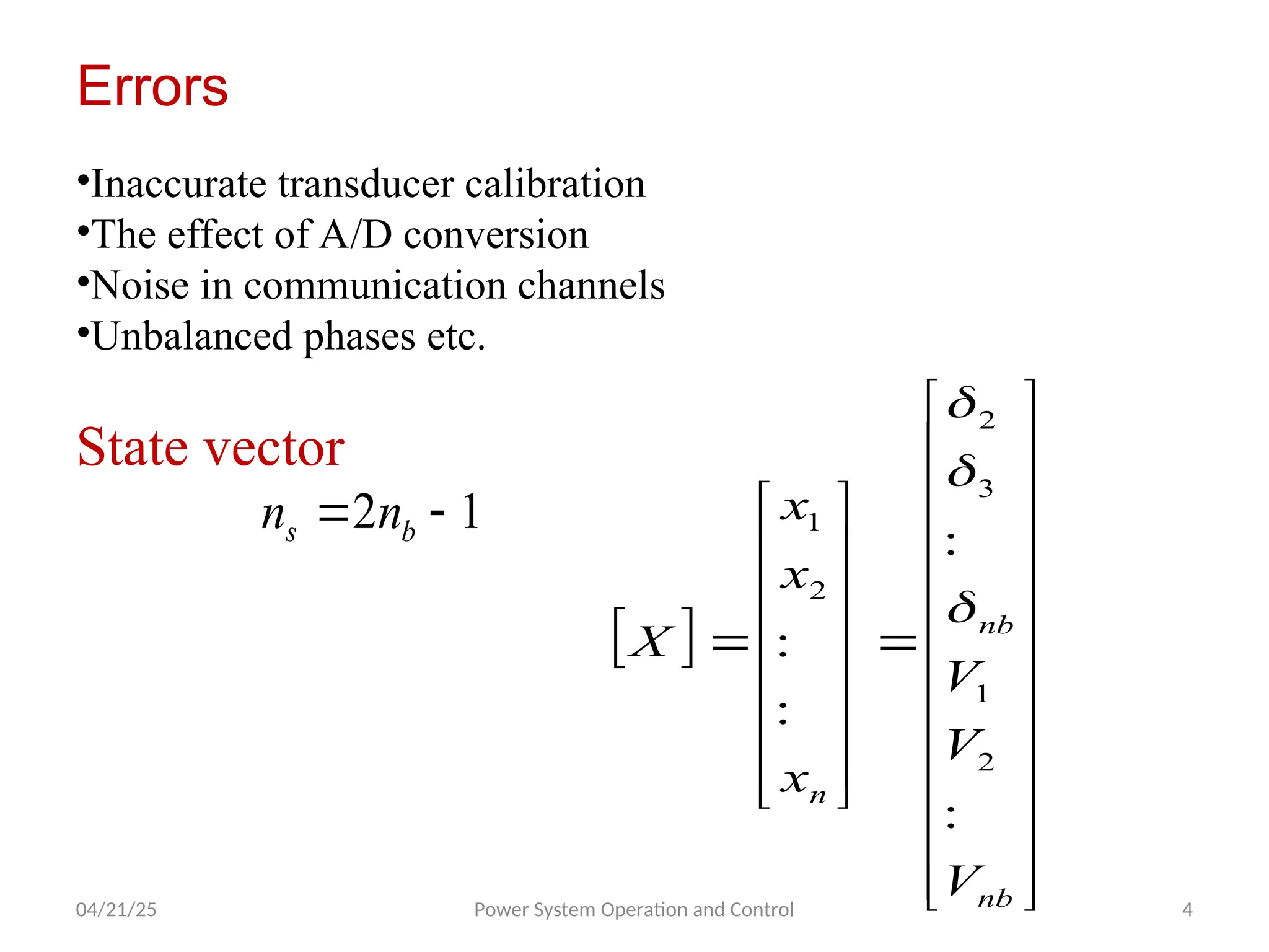 04/21/25 Power System Operation and Control 4
Errors
•Inaccurate transducer calibration
•The effect of A/D conversion
•Noise in communication channels
•Unbalanced phases etc.
State vector
1
2 
 b
s n
n
 












































nb
nb
n
V
V
V
x
x
x
X
:
:
:
:
2
1
3
2
2
1



 