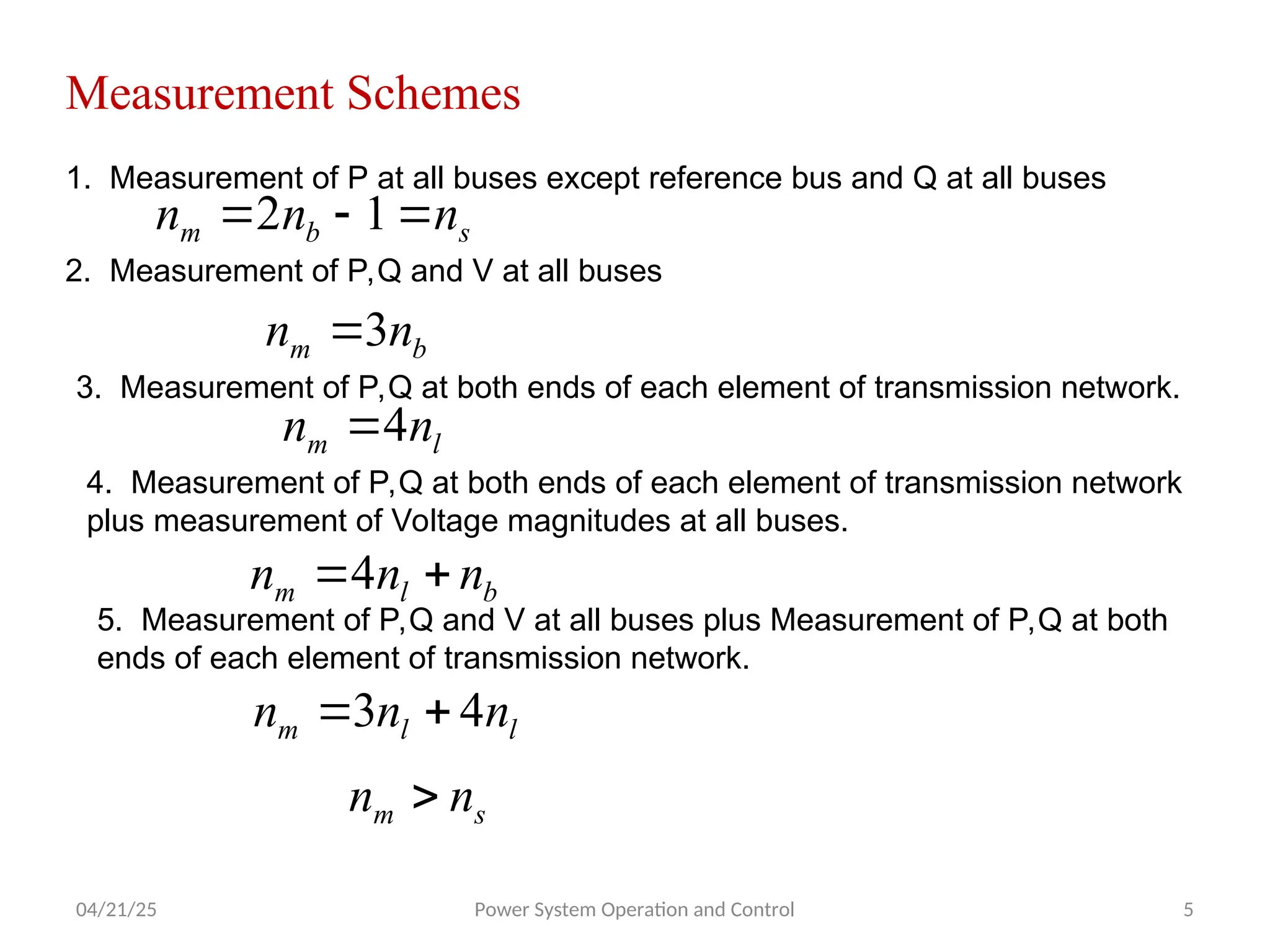 04/21/25 Power System Operation and Control 5
Measurement Schemes
1. Measurement of P at all buses except reference bus and Q at all buses
s
b
m n
n
n 

 1
2
2. Measurement of P,Q and V at all buses
b
m n
n 3

3. Measurement of P,Q at both ends of each element of transmission network.
l
m n
n 4

4. Measurement of P,Q at both ends of each element of transmission network
plus measurement of Voltage magnitudes at all buses.
b
l
m n
n
n 
4
5. Measurement of P,Q and V at all buses plus Measurement of P,Q at both
ends of each element of transmission network.
l
l
m n
n
n 4
3 

s
m n
n 
 