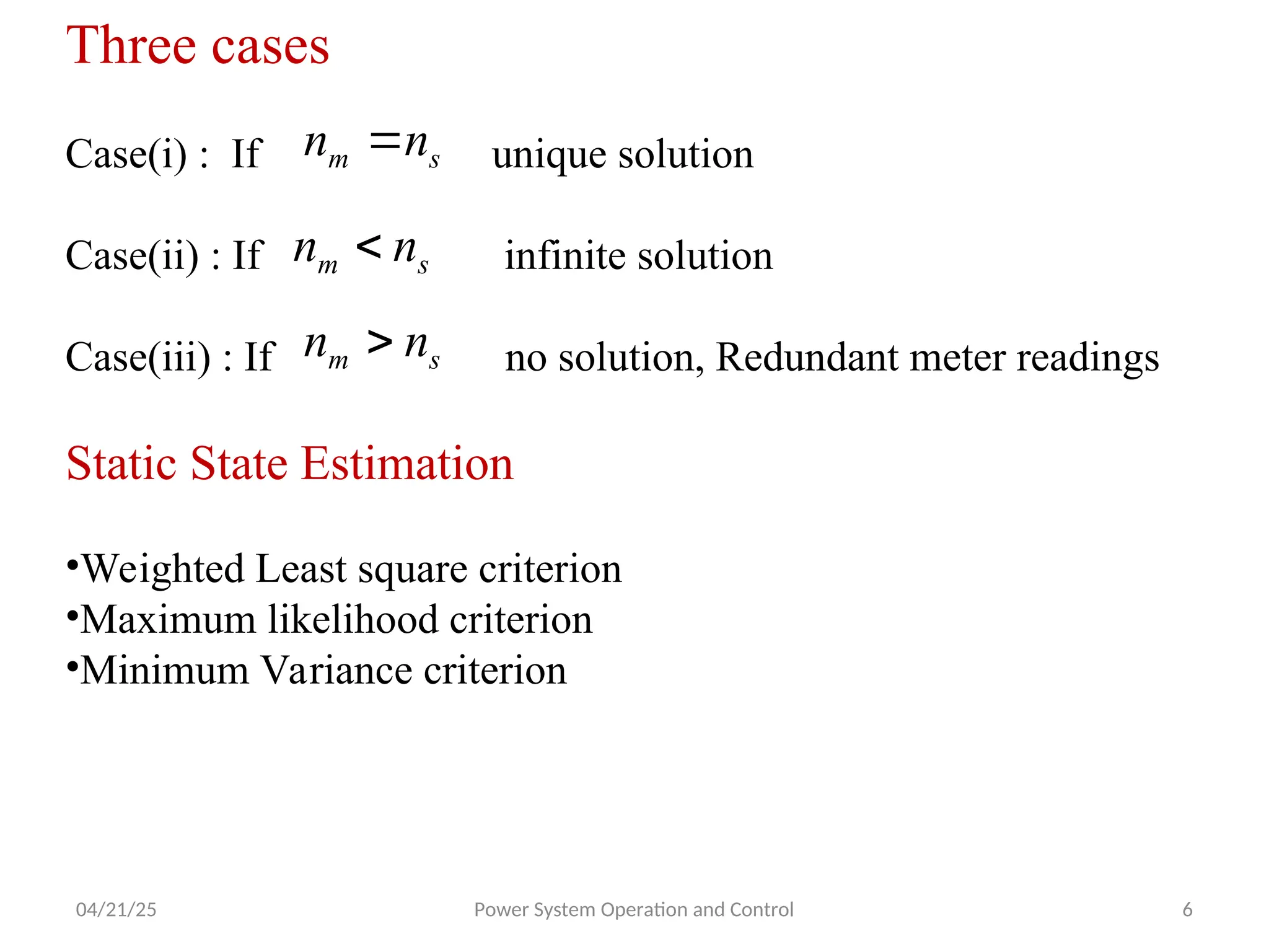 04/21/25 Power System Operation and Control 6
Three cases
Case(i) : If unique solution
Case(ii) : If infinite solution
Case(iii) : If no solution, Redundant meter readings
Static State Estimation
•Weighted Least square criterion
•Maximum likelihood criterion
•Minimum Variance criterion
s
m n
n 
s
m n
n 
s
m n
n 
 