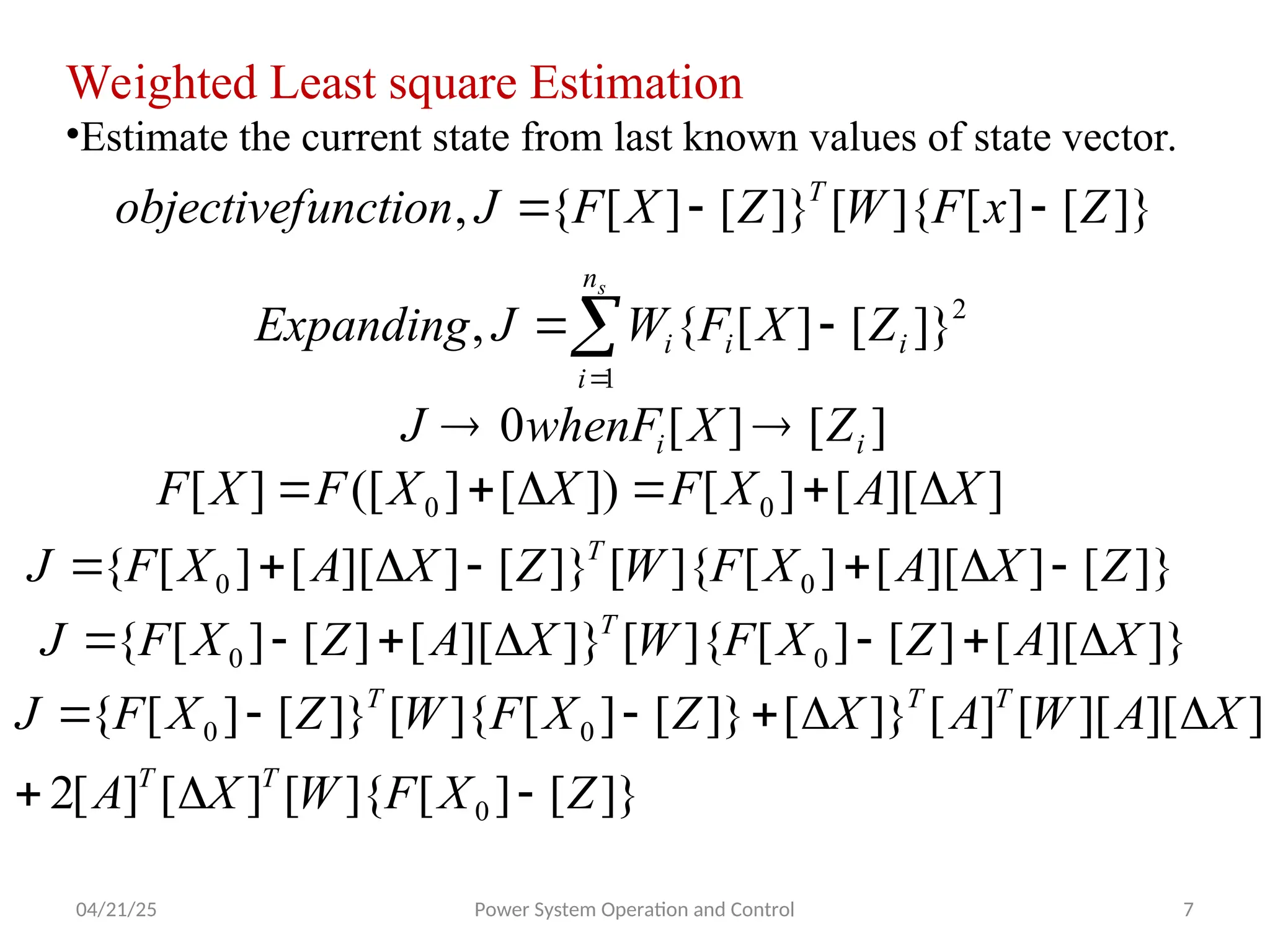 04/21/25 Power System Operation and Control 7
Weighted Least square Estimation
•Estimate the current state from last known values of state vector.
]}
[
]
[
]{
[
]}
[
]
[
{
, Z
x
F
W
Z
X
F
J
unction
objectivef T



2
1
]}
[
]
[
{
, i
i
n
i
i Z
X
F
W
J
Expanding
s



]
[
]
[
0 i
i Z
X
whenF
J 

]
][
[
]
[
])
[
]
([
]
[ 0
0 X
A
X
F
X
X
F
X
F 





]}
[
]
][
[
]
[
]{
[
]}
[
]
][
[
]
[
{ 0
0 Z
X
A
X
F
W
Z
X
A
X
F
J T







]}
][
[
]
[
]
[
]{
[
]}
][
[
]
[
]
[
{ 0
0 X
A
Z
X
F
W
X
A
Z
X
F
J T







]}
[
]
[
]{
[
]
[
]
[
2
]
][
][
[
]
[
]}
[
]}
[
]
[
]{
[
]}
[
]
[
{
0
0
0
Z
X
F
W
X
A
X
A
W
A
X
Z
X
F
W
Z
X
F
J
T
T
T
T
T









 