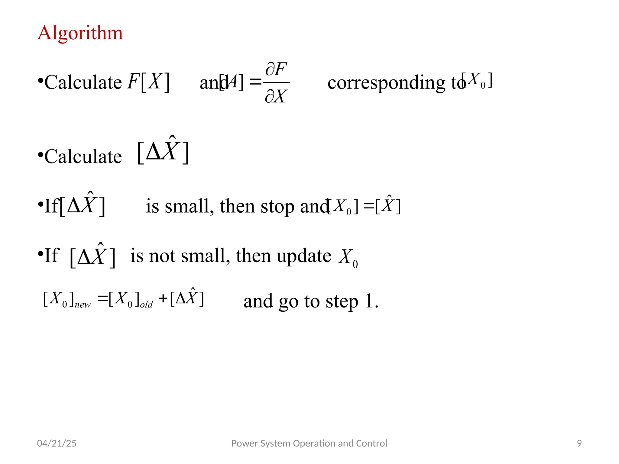 04/21/25 Power System Operation and Control 9
Algorithm
•Calculate and corresponding to
•Calculate
•If is small, then stop and
•If is not small, then update
]
[X
F
X
F
A



]
[ ]
[ 0
X
]
ˆ
[ X

]
ˆ
[ X
 ]
ˆ
[
]
[ 0 X
X 
]
ˆ
[ X
 0
X
]
ˆ
[
]
[
]
[ 0
0 X
X
X old
new 

 and go to step 1.
 
