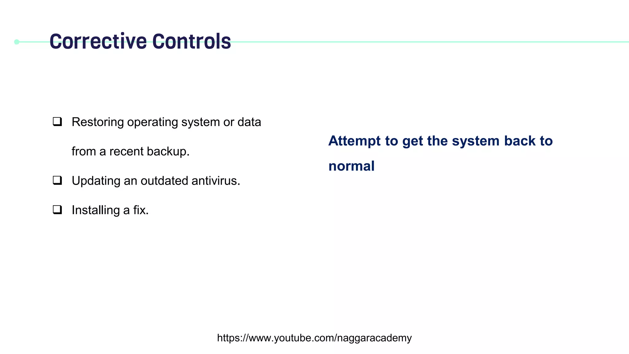Corrective Controls
https://www.youtube.com/naggaracademy
Attempt to get the system back to
normal
 Restoring operating system or data
from a recent backup.
 Updating an outdated antivirus.
 Installing a fix.
 