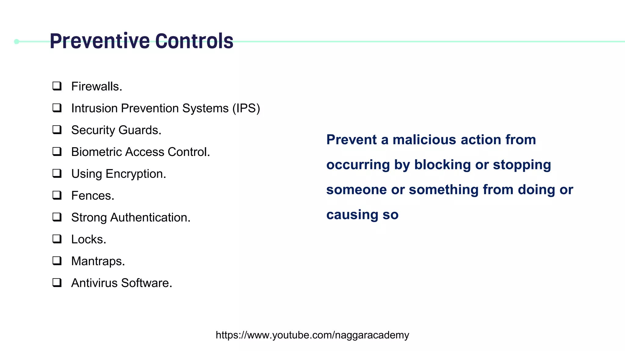 Preventive Controls
https://www.youtube.com/naggaracademy
Prevent a malicious action from
occurring by blocking or stopping
someone or something from doing or
causing so
 Firewalls.
 Intrusion Prevention Systems (IPS)
 Security Guards.
 Biometric Access Control.
 Using Encryption.
 Fences.
 Strong Authentication.
 Locks.
 Mantraps.
 Antivirus Software.
 