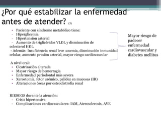 ¿Por qué estabilizar la enfermedad
antes de atender? (3)
• Paciente con síndrome metabólico tiene:
- Hiperglicemia
- Hipertensión arterial
- Aumento de triglicéridos VLDL y disminución de
colesterol HDL
- Además: Insuficiencia renal leve :anemia, disminución inmunidad
celular, aumento presión arterial, mayor riesgo cardiovascular
A nivel oral:
• Cicatrización alterada
• Mayor riesgo de hemorragia
• Enfermedad periodontal más severa
• Xerostomía, fetor urémico, palidez en mucosas (IR)
• Alteraciones óseas por osteodistrofia renal
RIESGOS durante la atención:
- Crisis hipertensiva
- Complicaciones cardiovasculares: IAM, Aterosclerosis, AVE
Mayor riesgo de
padecer
enfermedad
cardiovascular y
diabetes mellitus
 