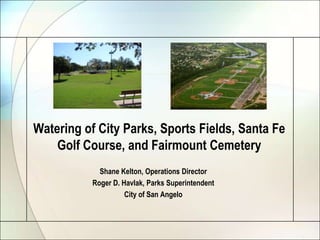 Watering of City Parks, Sports Fields, Santa Fe
Golf Course, and Fairmount Cemetery
Shane Kelton, Operations Director
Roger D. Havlak, Parks Superintendent
City of San Angelo

 