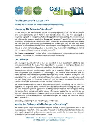 THE PROSPECTOR’S  ACADEMY™  
The First Total Solution for Successful Telephone Prospecting 

Introducing The Prospector’s Academy™ 
At ColdCalling101, we are exclusively focused on the very beginning of the sales process: helping 
sales  teams  consistently  get  in  front  of  more  targets  in  less  time.  We  have  developed  an 
integrated approach to prospecting that can be applied in any sales setting, for any company, in 
any industry. Our program is called the Prospector’s Academy™. Most of our customers are in 
business  to  business  selling  environments  (both  face‐to‐face  and  pure  telesales),  but  because 
the  same  principles  apply  in  any  appointment  setting  process  (and  call),  we  have  also  helped 
companies in business to consumer selling environments as well. Regardless of how they define 
their go to target market strategy, they all share one thing in common: a need to get in front of 
more new potential customers in order to be successful.  
The Prospector’s Academy™ delivers all the components required to jumpstart and sustain your 
company’s much more successful approach to customer prospecting.  

The Challenge 
Sales  managers  consistently  tell  us  they  are  confident  in  their  sales  team’s  ability  to  close 
business once in front of a target. Their biggest barrier to success in closing new deals is their 
inability to get enough Initial Appointments to begin the selling process. 
There  are  many  talented  people  in  sales,  so  why  has  it  proved  so  difficult  for  sales  teams  to 
solve  this  problem  over  the  years?  At  ColdCalling101,  our  research  and  experience  with  our 
clients led us to conclude that everyone has been operating under a mistaken assumption – the 
assumption that to get quality targets into the pipeline we can just use the same processes, skills 
and tools that work so well to move a prospect through the pipeline to closure. After all, selling 
is selling, right? (See Art Information Sheet for more explanation.) 
The result has been the application of a traditional approach to prospecting that has been both 
ineffective and inefficient. Some companies tried to address efficiency by using the same CRM 
and  sales  force  management  applications  that  they  use  to  help  them  drive  prospects  through 
the  pipeline.  Some  companies  tried  to  address  effectiveness  by  applying  the  same  scripts  and 
objection handling approaches they use later in the selling process. And when all of that failed 
to consistently get the desired results, most sales managers fell back on the traditional mantra: 
“Make more dials!”  
Fortunately, ColdCalling101 can now offer you a better way. 

Meeting the Challenge with The Prospector’s Academy™ 
The primary goal is simple – to achieve the required number of Initial Appointments with as few 
dials as possible in as short a time as possible. The result is to efficiently and effectively keep the 
sales  pipeline  populated,  and  release  as  much  time  as  possible  for  the  sales  team  to  move 
prospects through the pipeline to successful closure. 

                – Introduction – Art – Best Practices – Science – Total Immersion – Management –  
                              214.483.5800 | www.coldcalling101.com                                         1
 