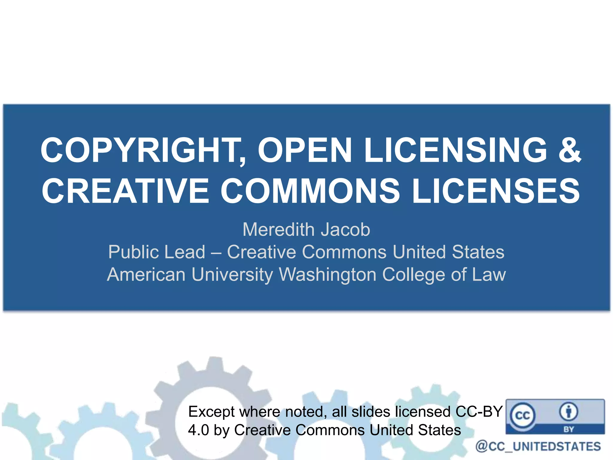 COPYRIGHT, OPEN LICENSING &
CREATIVE COMMONS LICENSES
Meredith Jacob
Public Lead – Creative Commons United States
American University Washington College of Law
Except where noted, all slides licensed CC-BY
4.0 by Creative Commons United States
 