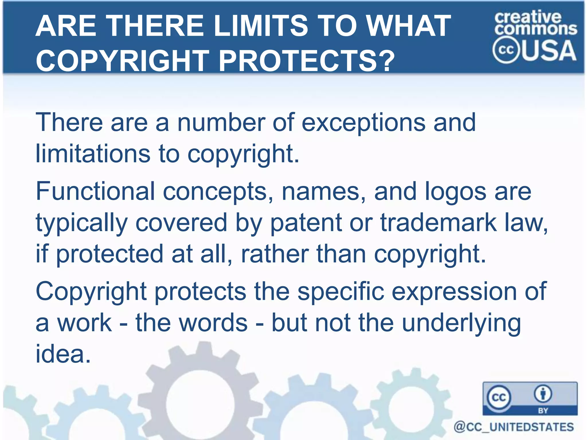 There are a number of exceptions and
limitations to copyright.
Functional concepts, names, and logos are
typically covered by patent or trademark law,
if protected at all, rather than copyright.
Copyright protects the specific expression of
a work - the words - but not the underlying
idea.
ARE THERE LIMITS TO WHAT
COPYRIGHT PROTECTS?
 