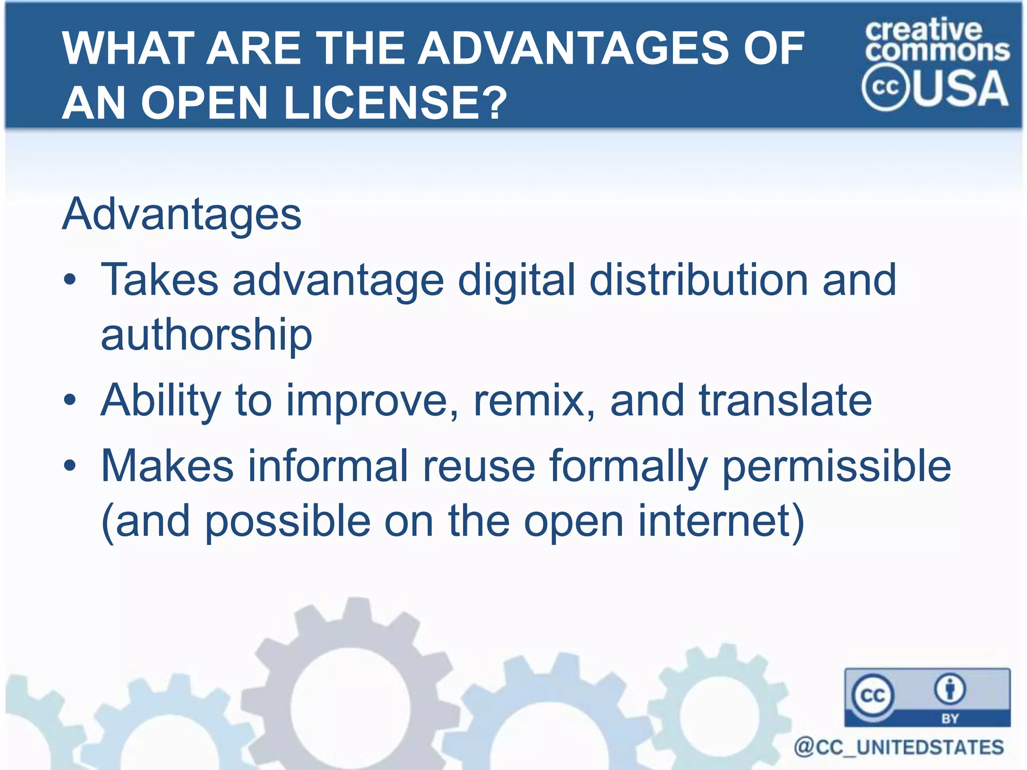 Advantages
• Takes advantage digital distribution and
authorship
• Ability to improve, remix, and translate
• Makes informal reuse formally permissible
(and possible on the open internet)
WHAT ARE THE ADVANTAGES OF
AN OPEN LICENSE?
 
