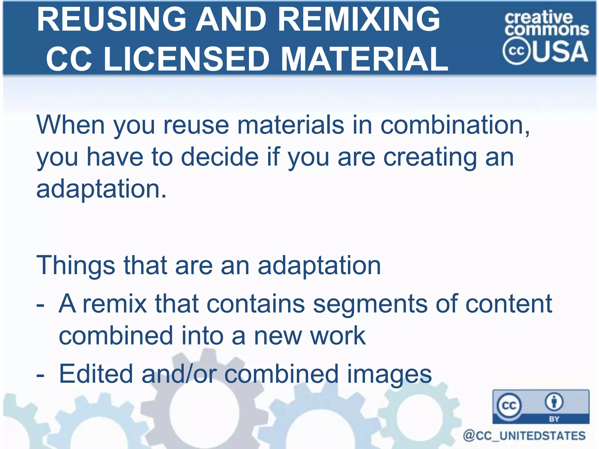 When you reuse materials in combination,
you have to decide if you are creating an
adaptation.
Things that are an adaptation
- A remix that contains segments of content
combined into a new work
- Edited and/or combined images
REUSING AND REMIXING
CC LICENSED MATERIAL
 