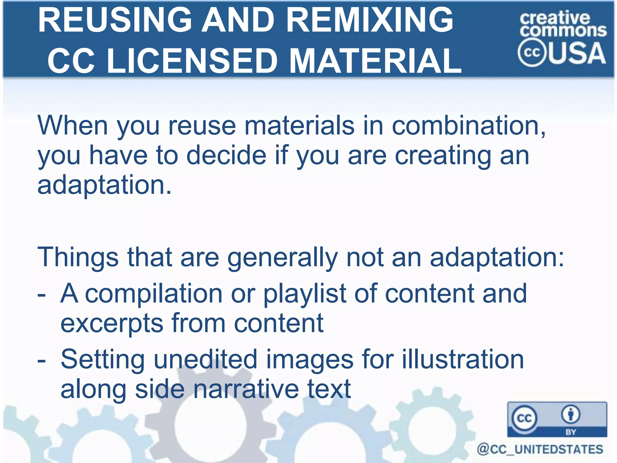 When you reuse materials in combination,
you have to decide if you are creating an
adaptation.
Things that are generally not an adaptation:
- A compilation or playlist of content and
excerpts from content
- Setting unedited images for illustration
along side narrative text
REUSING AND REMIXING
CC LICENSED MATERIAL
 