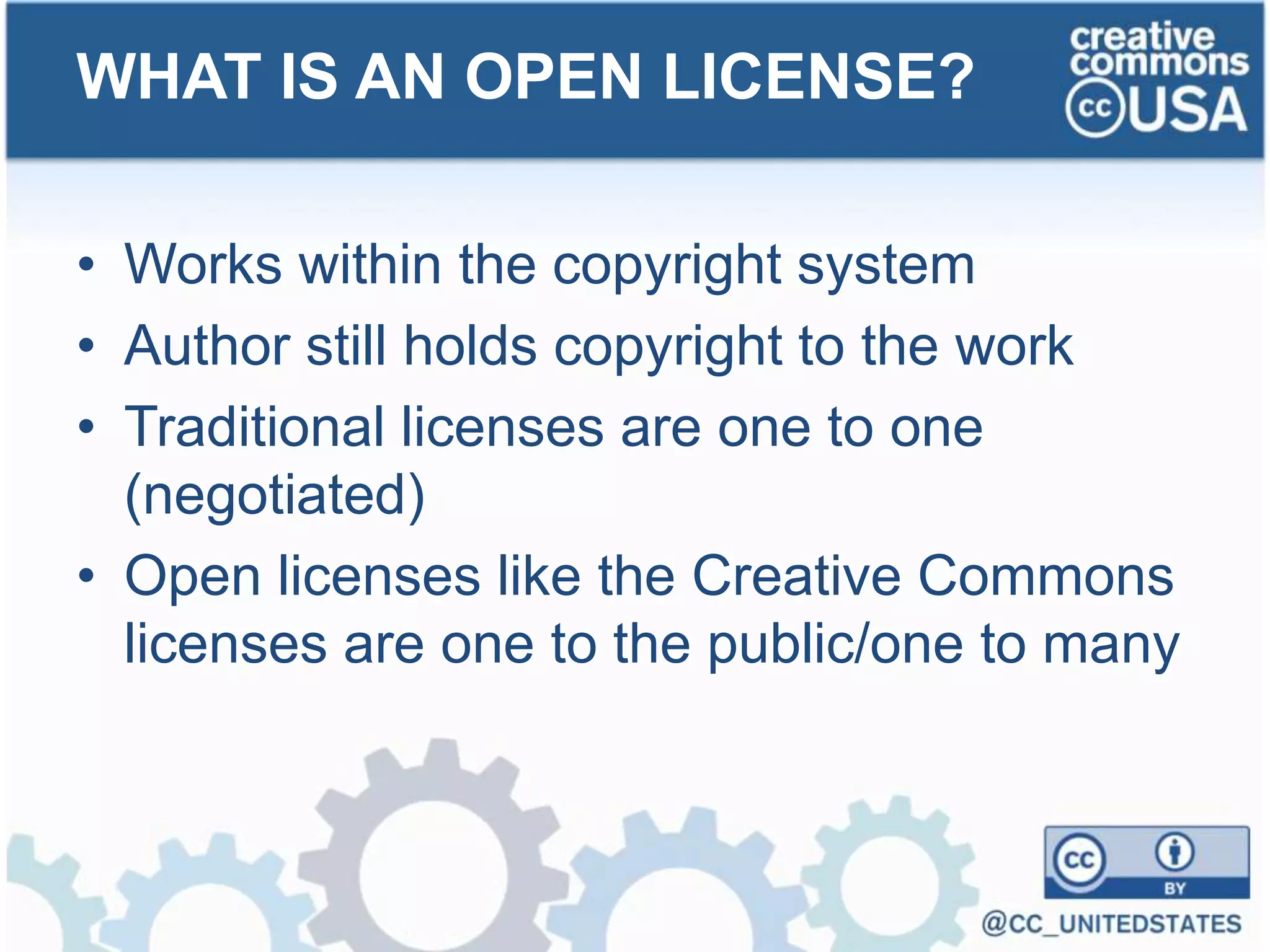 • Works within the copyright system
• Author still holds copyright to the work
• Traditional licenses are one to one
(negotiated)
• Open licenses like the Creative Commons
licenses are one to the public/one to many
WHAT IS AN OPEN LICENSE?
 