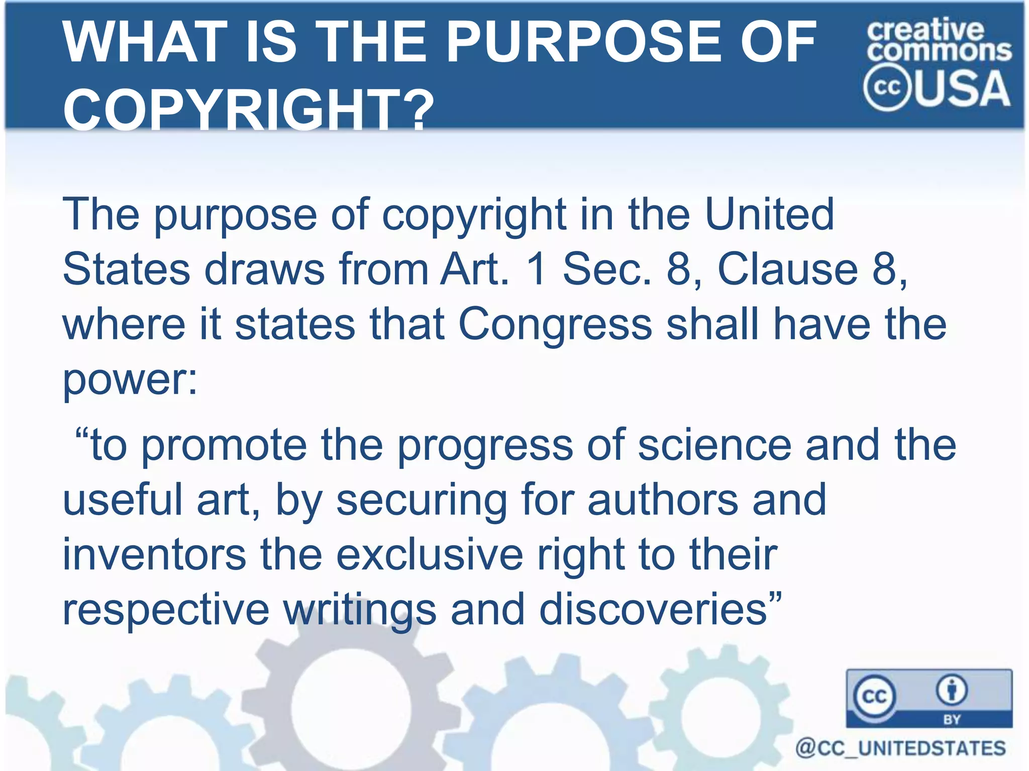 The purpose of copyright in the United
States draws from Art. 1 Sec. 8, Clause 8,
where it states that Congress shall have the
power:
“to promote the progress of science and the
useful art, by securing for authors and
inventors the exclusive right to their
respective writings and discoveries”
WHAT IS THE PURPOSE OF
COPYRIGHT?
 
