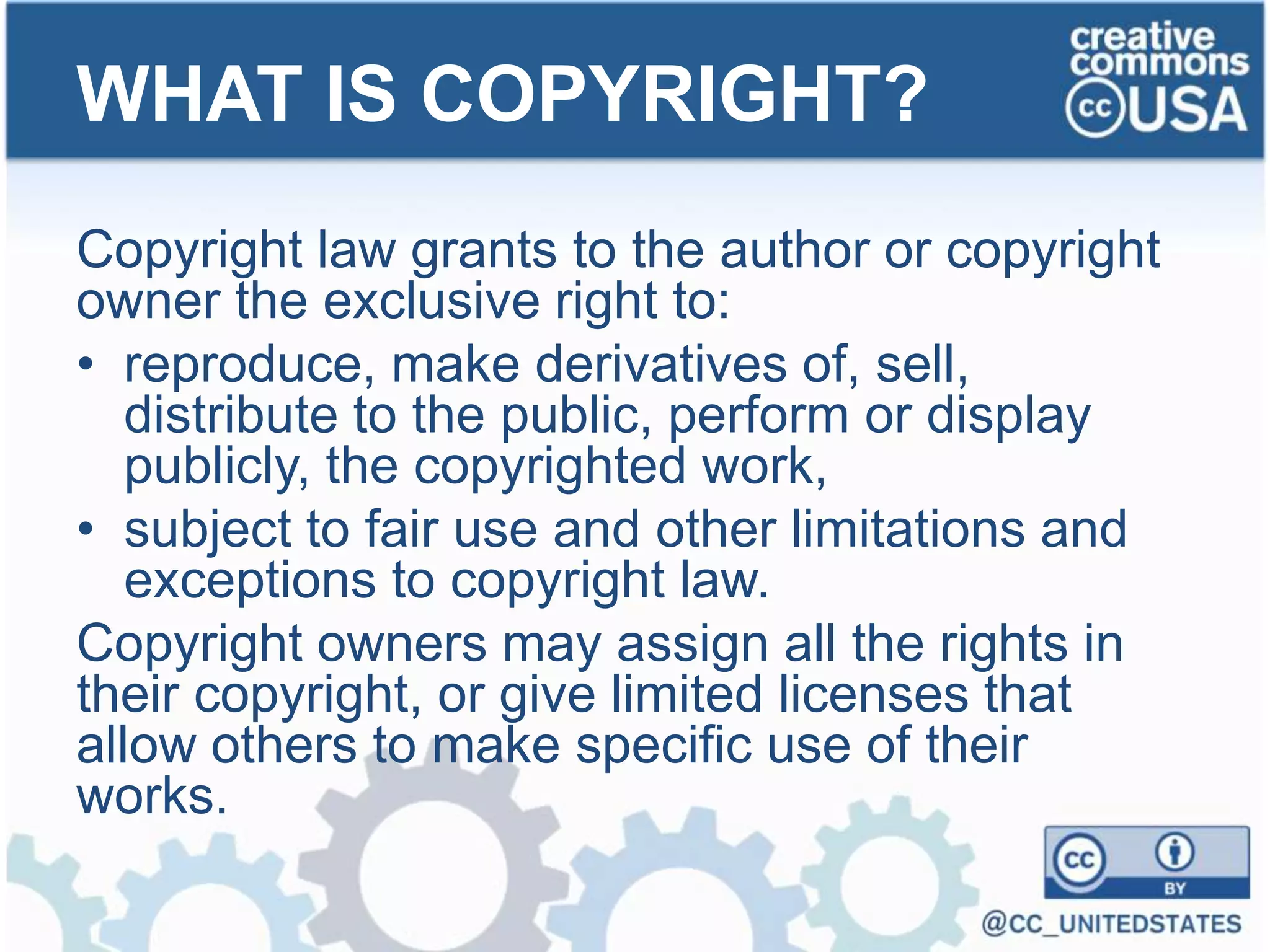 Copyright law grants to the author or copyright
owner the exclusive right to:
• reproduce, make derivatives of, sell,
distribute to the public, perform or display
publicly, the copyrighted work,
• subject to fair use and other limitations and
exceptions to copyright law.
Copyright owners may assign all the rights in
their copyright, or give limited licenses that
allow others to make specific use of their
works.
WHAT IS COPYRIGHT?
 