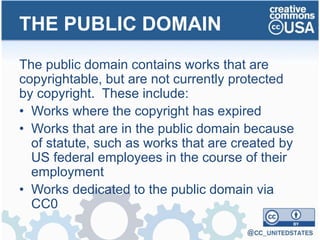 The public domain contains works that are
copyrightable, but are not currently protected
by copyright. These include:
• Works where the copyright has expired
• Works that are in the public domain because
of statute, such as works that are created by
US federal employees in the course of their
employment
• Works dedicated to the public domain via
CC0
THE PUBLIC DOMAIN
 