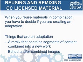 When you reuse materials in combination,
you have to decide if you are creating an
adaptation.
Things that are an adaptation
- A remix that contains segments of content
combined into a new work
- Edited and/or combined images
REUSING AND REMIXING
CC LICENSED MATERIAL
 