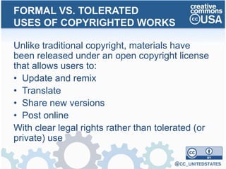 Unlike traditional copyright, materials have
been released under an open copyright license
that allows users to:
• Update and remix
• Translate
• Share new versions
• Post online
With clear legal rights rather than tolerated (or
private) use
FORMAL VS. TOLERATED
USES OF COPYRIGHTED WORKS
 