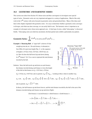 10.3 Geometric and Harmonic Series                      Contemporary Calculus                                1



10.3     GEOMETRIC AND HARMONIC SERIES
This section uses ideas from Section 10.2 about series and their convergence to investigate some special
types of series. Geometric series are very important and appear in a variety of applications. Much of the early
              th
work in the 17 century with series focused on geometric series and generalized them. Many of the ideas used
later in this chapter originated with geometric series. It is easy to determine whether a geometric series converges
or diverges, and when one does converge, we can easily find its sum. The harmonic series is important as an
example of a divergent series whose terms approach zero. A final type of series, called "telescoping," is discussed
briefly. Telescoping series are relatively uncommon, but their partial sums exhibit a particularly nice pattern.


                             ∞
Geometric Series: ∑ C.r k = C + C.r + C.r2 + C.r3 + . . .
                            k=0

Example 1: Bouncing Ball: A "super ball" is thrown 10 feet
    straight up into the air. On each bounce, it rebounds to
    four fifths of its previous height (Fig. 1) so the sequence
    of heights is 10 feet, 8 feet, 32/5 feet, 128/25 feet, etc.
    (a) How far does the ball travel (up and down) during
         th
    its n bounce? (b) Use a sum to represent the total distance
    traveled by the ball.


Solution: Since the ball travels up and down on each bounce,
    the distance traveled during each bounce is twice the height
    of the ball on that bounce so d1 = 2(10 feet) = 20 feet,
                                                        4
    d2 = 16 feet, d3 = 64/5 feet, and, in general, dn = 5 .dn–1 . Looking at these values in another way,

                   4              4      4 4          4 2             4       4      4 2             4 3
    d1 = 20 , d2 = 5 .(20) , d3 = 5 d2 = 5 .5 .20 = ( 5 ) (20) , d4 = 5 .d3 = 5 .( ( 5 ) .(20) ) = ( 5 ) .(20) ,

                            4 n–1 .
    and, in general, dn = ( 5 )     (20) .

    In theory, the ball bounces up and down forever, and the total distance traveled by the ball is the sum of the
    distances traveled during each bounce (an up and down flight):

                            (first bounce) + (second bounce) + (third bounce) + (forth bounce) + . . .

                                     4          4 2          4 3
                              = 20 + 5 (20) + ( 5 ) (20) + ( 5 ) (20) + . . .
                                                                            ∞
                                         4     4 2     4 3                     4 k
                              = 20.( 1 + 5 + ( 5 ) + ( 5 ) + . . . ) = 20. ∑ ( 5 ) .
                                                                           k=0
 