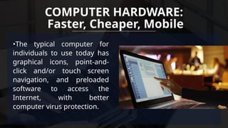 •The typical computer for
individuals to use today has
graphical icons, point-and-
click and/or touch screen
navigation, and preloaded
software to access the
Internet, with better
computer virus protection.
COMPUTER HARDWARE:
Faster, Cheaper, Mobile
 