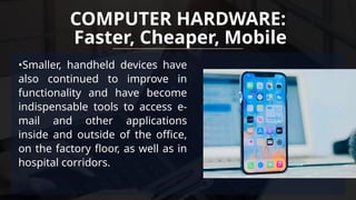 •Smaller, handheld devices have
also continued to improve in
functionality and have become
indispensable tools to access e-
mail and other applications
inside and outside of the office,
on the factory floor, as well as in
hospital corridors.
COMPUTER HARDWARE:
Faster, Cheaper, Mobile
 