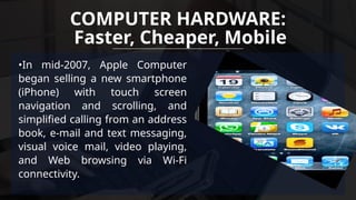 •In mid-2007, Apple Computer
began selling a new smartphone
(iPhone) with touch screen
navigation and scrolling, and
simplified calling from an address
book, e-mail and text messaging,
visual voice mail, video playing,
and Web browsing via Wi-Fi
connectivity.
COMPUTER HARDWARE:
Faster, Cheaper, Mobile
 