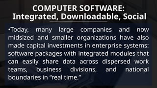 •Today, many large companies and now
midsized and smaller organizations have also
made capital investments in enterprise systems:
software packages with integrated modules that
can easily share data across dispersed work
teams, business divisions, and national
boundaries in “real time.”
COMPUTER SOFTWARE:
Integrated, Downloadable, Social
 