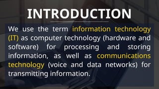 We use the term information technology
(IT) as computer technology (hardware and
software) for processing and storing
information, as well as communications
technology (voice and data networks) for
transmitting information.
INTRODUCTION
 