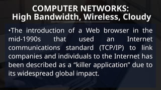 •The introduction of a Web browser in the
mid-1990s that used an Internet
communications standard (TCP/IP) to link
companies and individuals to the Internet has
been described as a “killer application” due to
its widespread global impact.
COMPUTER NETWORKS:
High Bandwidth, Wireless, Cloudy
 