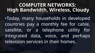 •Today, many households in developed
countries pay a monthly fee for cable,
satellite, or a telephone utility for
integrated data, voice, and perhaps
television services in their homes.
COMPUTER NETWORKS:
High Bandwidth, Wireless, Cloudy
 