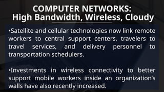 •Satellite and cellular technologies now link remote
workers to central support centers, travelers to
travel services, and delivery personnel to
transportation schedulers.
•Investments in wireless connectivity to better
support mobile workers inside an organization’s
walls have also recently increased.
COMPUTER NETWORKS:
High Bandwidth, Wireless, Cloudy
 