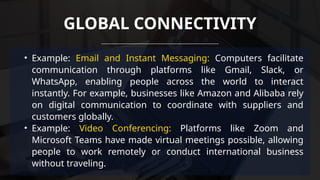 • Example: Email and Instant Messaging: Computers facilitate
communication through platforms like Gmail, Slack, or
WhatsApp, enabling people across the world to interact
instantly. For example, businesses like Amazon and Alibaba rely
on digital communication to coordinate with suppliers and
customers globally.
• Example: Video Conferencing: Platforms like Zoom and
Microsoft Teams have made virtual meetings possible, allowing
people to work remotely or conduct international business
without traveling.
GLOBAL CONNECTIVITY
 