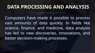 Computers have made it possible to process
vast amounts of data quickly. In fields like
science, finance, and medicine, data analysis
has led to new discoveries, innovations, and
better decision-making processes.
DATA PROCESSING AND ANALYSIS
 