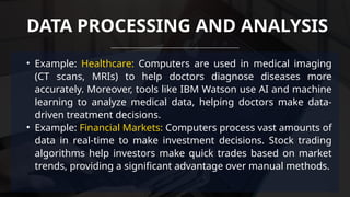 • Example: Healthcare: Computers are used in medical imaging
(CT scans, MRIs) to help doctors diagnose diseases more
accurately. Moreover, tools like IBM Watson use AI and machine
learning to analyze medical data, helping doctors make data-
driven treatment decisions.
• Example: Financial Markets: Computers process vast amounts of
data in real-time to make investment decisions. Stock trading
algorithms help investors make quick trades based on market
trends, providing a significant advantage over manual methods.
DATA PROCESSING AND ANALYSIS
 