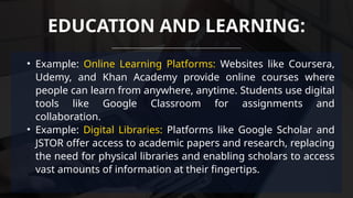 • Example: Online Learning Platforms: Websites like Coursera,
Udemy, and Khan Academy provide online courses where
people can learn from anywhere, anytime. Students use digital
tools like Google Classroom for assignments and
collaboration.
• Example: Digital Libraries: Platforms like Google Scholar and
JSTOR offer access to academic papers and research, replacing
the need for physical libraries and enabling scholars to access
vast amounts of information at their fingertips.
EDUCATION AND LEARNING:
 