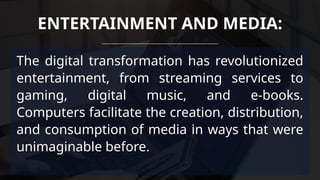 The digital transformation has revolutionized
entertainment, from streaming services to
gaming, digital music, and e-books.
Computers facilitate the creation, distribution,
and consumption of media in ways that were
unimaginable before.
ENTERTAINMENT AND MEDIA:
 