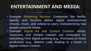 • Example: Streaming Services: Companies like Netflix,
Spotify, and YouTube deliver digital entertainment
(movies, music, and videos) to users, revolutionizing how
people consume media.
• Example: Digital Art and Content Creation: Artists,
musicians, and content creators use computers for
everything from digital painting (e.g., Procreate) to music
production (e.g., Ableton Live), leading to a boom in
digital content creation.
ENTERTAINMENT AND MEDIA:
 