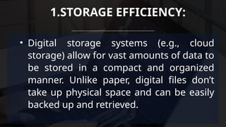 • Digital storage systems (e.g., cloud
storage) allow for vast amounts of data to
be stored in a compact and organized
manner. Unlike paper, digital files don’t
take up physical space and can be easily
backed up and retrieved.
1.STORAGE EFFICIENCY:
 