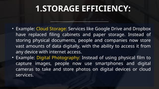 • Example: Cloud Storage: Services like Google Drive and Dropbox
have replaced filing cabinets and paper storage. Instead of
storing physical documents, people and companies now store
vast amounts of data digitally, with the ability to access it from
any device with internet access.
• Example: Digital Photography: Instead of using physical film to
capture images, people now use smartphones and digital
cameras to take and store photos on digital devices or cloud
services.
1.STORAGE EFFICIENCY:
 