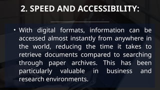 • With digital formats, information can be
accessed almost instantly from anywhere in
the world, reducing the time it takes to
retrieve documents compared to searching
through paper archives. This has been
particularly valuable in business and
research environments.
2. SPEED AND ACCESSIBILITY:
 