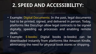 • Example: Digital Documents: In the past, legal documents
had to be printed, signed, and delivered in person. Today,
platforms like DocuSign allow legal contracts to be signed
digitally, speeding up processes and enabling remote
deals.
• Example: E-books: Digital books (e-books) can be
downloaded instantly from platforms like Amazon Kindle,
eliminating the need for physical book stores or shipping.
2. SPEED AND ACCESSIBILITY:
 