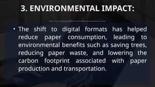 • The shift to digital formats has helped
reduce paper consumption, leading to
environmental benefits such as saving trees,
reducing paper waste, and lowering the
carbon footprint associated with paper
production and transportation.
3. ENVIRONMENTAL IMPACT:
 