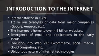 • Internet started in 1989.
• 1.2 million terabytes of data from major companies
(Google, Amazon, etc.).
• The internet is home to over 4.5 billion websites.
• Emergence of email and applications in the early
1990s.
• Evolution into Web 2.0: E-commerce, social media,
cloud computing, etc.
• Ubiquitous nature of internet technologies.
INTRODUCTION TO THE INTERNET
 