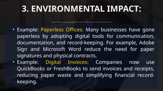 • Example: Paperless Offices: Many businesses have gone
paperless by adopting digital tools for communication,
documentation, and record-keeping. For example, Adobe
Sign and Microsoft Word reduce the need for paper
signatures and physical contracts.
• Example: Digital Invoices: Companies now use
QuickBooks or FreshBooks to send invoices and receipts,
reducing paper waste and simplifying financial record-
keeping.
3. ENVIRONMENTAL IMPACT:
 
