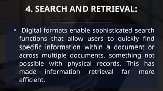 • Digital formats enable sophisticated search
functions that allow users to quickly find
specific information within a document or
across multiple documents, something not
possible with physical records. This has
made information retrieval far more
efficient.
4. SEARCH AND RETRIEVAL:
 