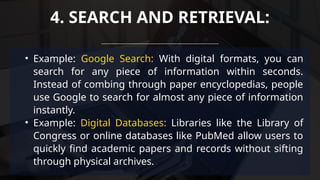 • Example: Google Search: With digital formats, you can
search for any piece of information within seconds.
Instead of combing through paper encyclopedias, people
use Google to search for almost any piece of information
instantly.
• Example: Digital Databases: Libraries like the Library of
Congress or online databases like PubMed allow users to
quickly find academic papers and records without sifting
through physical archives.
4. SEARCH AND RETRIEVAL:
 