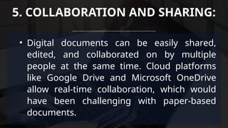 • Digital documents can be easily shared,
edited, and collaborated on by multiple
people at the same time. Cloud platforms
like Google Drive and Microsoft OneDrive
allow real-time collaboration, which would
have been challenging with paper-based
documents.
5. COLLABORATION AND SHARING:
 