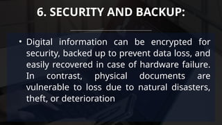 • Digital information can be encrypted for
security, backed up to prevent data loss, and
easily recovered in case of hardware failure.
In contrast, physical documents are
vulnerable to loss due to natural disasters,
theft, or deterioration
6. SECURITY AND BACKUP:
 