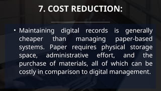 • Maintaining digital records is generally
cheaper than managing paper-based
systems. Paper requires physical storage
space, administrative effort, and the
purchase of materials, all of which can be
costly in comparison to digital management.
7. COST REDUCTION:
 