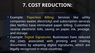 • Example: Paperless Billing: Services like utility
companies (water, electricity) and subscription services
(like Netflix) have eliminated paper billing. Customers
receive electronic bills, saving on paper, ink, postage,
and storage.
• Example: Digital Signatures: Businesses have reduced
the costs associated with printing and mailing
documents by adopting digital signatures, which are
legally recognized in most countries.
7. COST REDUCTION:
 
