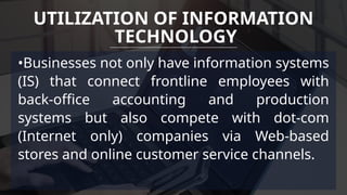 •Businesses not only have information systems
(IS) that connect frontline employees with
back-office accounting and production
systems but also compete with dot-com
(Internet only) companies via Web-based
stores and online customer service channels.
UTILIZATION OF INFORMATION
TECHNOLOGY
 